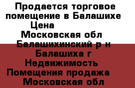 Продается торговое помещение в Балашихе › Цена ­ 6 590 000 - Московская обл., Балашихинский р-н, Балашиха г. Недвижимость » Помещения продажа   . Московская обл.